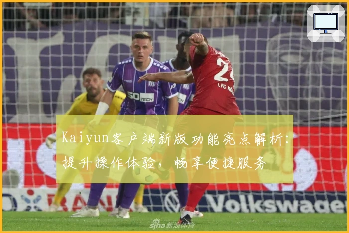 Kaiyun客户端新版功能亮点解析：提升操作体验，畅享便捷服务