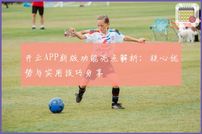 开云APP新版功能亮点解析：核心优势与实用技巧分享