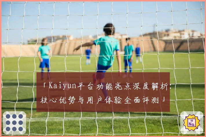 「Kaiyun平台功能亮点深度解析：核心优势与用户体验全面评测」